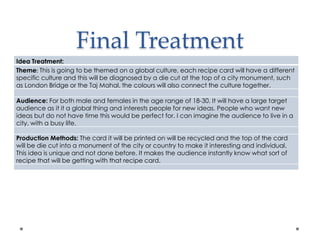 Final Treatment
Idea Treatment:
Theme: This is going to be themed on a global culture, each recipe card will have a different
specific culture and this will be diagnosed by a die cut at the top of a city monument, such
as London Bridge or the Taj Mahal, the colours will also connect the culture together.
Audience: For both male and females in the age range of 18-30. It will have a large target
audience as it it a global thing and interests people for new ideas. People who want new
ideas but do not have time this would be perfect for. I can imagine the audience to live in a
city, with a busy life.
Production Methods: The card it will be printed on will be recycled and the top of the card
will be die cut into a monument of the city or country to make it interesting and individual.
This idea is unique and not done before. It makes the audience instantly know what sort of
recipe that will be getting with that recipe card.
 