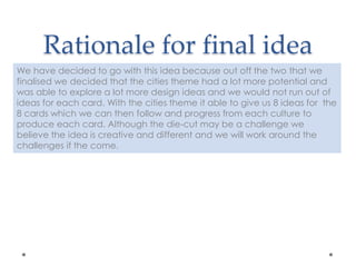Rationale for final idea
We have decided to go with this idea because out off the two that we
finalised we decided that the cities theme had a lot more potential and
was able to explore a lot more design ideas and we would not run out of
ideas for each card. With the cities theme it able to give us 8 ideas for the
8 cards which we can then follow and progress from each culture to
produce each card. Although the die-cut may be a challenge we
believe the idea is creative and different and we will work around the
challenges if the come.
 