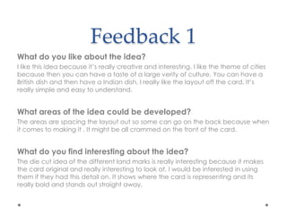 Feedback 1
What do you like about the idea?
I like this idea because it’s really creative and interesting. I like the theme of cities
because then you can have a taste of a large verity of culture. You can have a
British dish and then have a Indian dish. I really like the layout off the card. It’s
really simple and easy to understand.
What areas of the idea could be developed?
The areas are spacing the layout out so some can go on the back because when
it comes to making it , It might be all crammed on the front of the card.
What do you find interesting about the idea?
The die cut idea of the different land marks is really interesting because it makes
the card original and really interesting to look at. I would be interested in using
them if they had this detail on. It shows where the card is representing and its
really bold and stands out straight away.
 