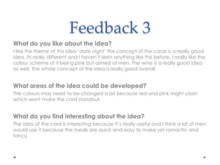 Feedback 3
What do you like about the idea?
I like the theme of this idea ‘date night’ the concept of the cards is a really good
idea. Its really different and I haven’t seen anything like this before. I really like the
colour scheme of it being pink but aimed at men. The wine is a really good idea
as well. The whole concept of the idea is really good overall.
What areas of the idea could be developed?
The colours may need to be changed a bit because red and pink might clash
which wont make the card standout.
What do you find interesting about the idea?
The idea of the card is interesting because it’s really useful and I think a lot of men
would use it because the meals are quick and easy to make yet romantic and
fancy.
 