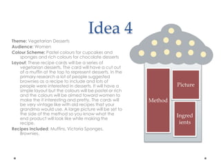 Idea 4
Theme: Vegetarian Desserts
Audience: Women
Colour Scheme: Pastel colours for cupcakes and
sponges and rich colours for chocolate desserts
Layout: These recipe cards will be a series of
vegetarian desserts. The card will have a cut out
of a muffin at the top to represent desserts. In the
primary research a lot of people suggested
brownies as a recipe to include and lots of
people were interested in desserts. It will have a
simple layout but the colours will be pastel or rich
and the colours will be aimed toward women to
make the it interesting and pretty. The cards will
be very vintage like with old recipes that your
grandma would use. A large picture will be set to
the side of the method so you know what the
end product will look like while making the
recipe.
Recipes Included: Muffins, Victoria Sponges,
Brownies.
Picture
Method
Ingred
ients
 