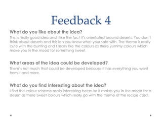 Feedback 4
What do you like about the idea?
This is really good idea and I like the fact it’s orientated around deserts. You don’t
think about deserts and this lets you know what your safe with. The theme is really
cute with the bunting and I really like the colours as there yummy colours which
make you in the mood for something sweet.
What areas of the idea could be developed?
There’s not much that could be developed because it has everything you want
from it and more.
What do you find interesting about the idea?
I find the colour scheme really interesting because it makes you in the mood for a
desert as there sweet colours which really go with the theme of the recipe card.
 