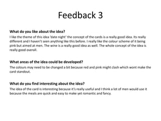 Feedback 3
What do you like about the idea?
I like the theme of this idea ‘date night’ the concept of the cards is a really good idea. Its really
different and I haven’t seen anything like this before. I really like the colour scheme of it being
pink but aimed at men. The wine is a really good idea as well. The whole concept of the idea is
really good overall.
What areas of the idea could be developed?
The colours may need to be changed a bit because red and pink might clash which wont make the
card standout.
What do you find interesting about the idea?
The idea of the card is interesting because it’s really useful and I think a lot of men would use it
because the meals are quick and easy to make yet romantic and fancy.
 