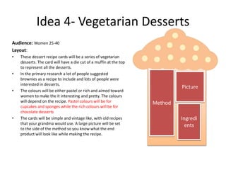 Idea 4- Vegetarian Desserts
Audience: Women 25-40
Layout:
• These dessert recipe cards will be a series of vegetarian
desserts. The card will have a die cut of a muffin at the top
to represent all the desserts.
• In the primary research a lot of people suggested
brownies as a recipe to include and lots of people were
interested in desserts.
• The colours will be either pastel or rich and aimed toward
women to make the it interesting and pretty. The colours
will depend on the recipe. Pastel colours will be for
cupcakes and sponges while the rich colours will be for
chocolate desserts
• The cards will be simple and vintage like, with old recipes
that your grandma would use. A large picture will be set
to the side of the method so you know what the end
product will look like while making the recipe.
Picture
Method
Ingredi
ents
 