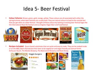 Idea 5- Beer Festival
• Colour Scheme: Brown, green, gold, orange, yellow. These colours are all associated with either the
spring/summer, when beer festivals are usually held. They are natural colours to lead to the outside feel
that you get when at a beer festival. I thought of these colours by looking at existing beer festival logos like
the International Real Ale Festival and Los Angeles Vegan Beer and Food festival.
• Recipes Included: Quorn based substitutes that are quick and easy to make. They can be cooked inside
or on the BBQ. Beers that declare their beer to be vegetarian and vegan friendly are Samuel Smith,
Anheuser-Busch, The Marble Brewery, The Black Island Brewery and Black Sheep.
 