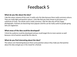 Feedback 5
What do you like about the idea?
I like the colour scheme of this card. It really suits the idea because there really summery colours.
They are really light and positive colours. I also like that you have chosen to do quorn as a
substitute of meat. The whole card is really summery. I like the idea also off the happy
photographs. Festivals are becoming more popular and this can be really useful to people going
who are vegetarian.
What areas of the idea could be developed?
I think the audience could be developed and you could target this to more women as well
because a lot of women would like this idea to.
What do you find interesting about the idea?
The colours are interesting because there sunny positive colours they make you feel positive
about the idea and get you in the mood for a festival.
 