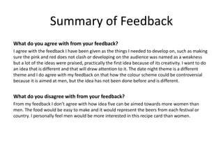 Summary of Feedback
What do you agree with from your feedback?
I agree with the feedback I have been given as the things I needed to develop on, such as making
sure the pink and red does not clash or developing on the audience was named as a weakness
but a lot of the ideas were praised, practically the first idea because of its creativity. I want to do
an idea that is different and that will draw attention to it. The date night theme is a different
theme and I do agree with my feedback on that how the colour scheme could be controversial
because it is aimed at men, but the idea has not been done before and is different.
What do you disagree with from your feedback?
From my feedback I don’t agree with how idea five can be aimed towards more women than
men. The food would be easy to make and it would represent the beers from each festival or
country. I personally feel men would be more interested in this recipe card than women.
 