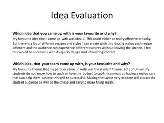 Idea Evaluation
Which idea that you came up with is your favourite and why?
My favourite idea that I came up with was Idea 1. This could either be really effective or tacky.
But there is a lot of different recipes and styles I can create with this idea. It makes each recipe
different and the audience can experience different cultures without leaving the kitchen. I feel
this would be successful with its quirky design and interesting content.
Which idea, that your team came up with, is your favourite and why?
My favourite theme that my partner came up with was the student theme. Lots of University
students do not know how to cook or have the budget to cook nice meals so having a recipe card
that can help them achieve this will be successful. Making the layout very modern will attract the
student audience as well as the cheap and easy to make filling meals.
 