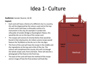 Idea 1- Culture
Audience: Gender Neutral, 18-30
Layout:
• Each card will have a theme of a different city in a country,
this will be diagnosed by the colours used and at the top
of each card it will have a silhouette outline of a
monument in the city, for example in London the
silhouette of London Bridge or Buckingham Palace, this
would be die cut on the top of the recipe card.
• The recipes will consist of oriental dishes that would be
found in that city/country. An Indian cuisine recipe would
feature the Taj Mahal as the die cut in the city Agra.
• The front of the card will have the recipe in the middle and
the ingredients at the top and a title of the city. The
colours will compliment the county, this will run though
the whole recipe card, front and back. There will also be a
photograph of the food on the front too.
• The back of the card will have the method of the recipe
and an image of how the final product will look like.
Ingred
ients
Title
Picture
Method
 