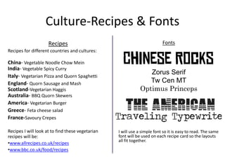 Culture-Recipes & Fonts
Recipes
Recipes for different countries and cultures:
China- Vegetable Noodle Chow Mein
India- Vegetable Spicy Curry
Italy- Vegetarian Pizza and Quorn Spaghetti
England- Quorn Sausage and Mash
Scotland-Vegetarian Haggis
Australia- BBQ Quorn Skewers
America- Vegetarian Burger
Greece- Feta cheese salad
France-Savoury Crepes
Recipes I will look at to find these vegetarian
recipes will be:
•www.allrecipes.co.uk/recipes
•www.bbc.co.uk/food/recipes
Fonts
Zorus Serif
Tw Cen MT
Optimus Princeps
I will use a simple font so it is easy to read. The same
font will be used on each recipe card so the layouts
all fit together.
 