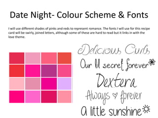 Date Night- Colour Scheme & Fonts
I will use different shades of pinks and reds to represent romance. The fonts I will use for this recipe
card will be swirly, joined letters, although some of these are hard to read but it links in with the
love theme.
 