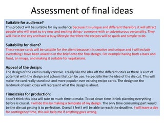 Assessment of final ideas
Suitable for audience?
This product will be suitable for my audience because it is unique and different therefore it will attract
people who will want to try new and exciting things- someone with an adventurous personality. They
will live in the city and have a busy lifestyle therefore the recipes will be quick and simple to do.
Suitability for client?
These recipe cards will be suitable for the client because it is creative and unique and I will include
everything I have been asked to in the brief onto the final design. For example having both a back and
front, an image, and making it suitable for vegetarians.
Appeal of the design:
The design of the card is really creative. I really like the idea off the different cities as there is a lot of
potential with the design and colours that can be use. I especially like the idea of the die cut. This will
make the card really stand out and more popular over existing recipe cards. The design on the
landmark of each cities will represent what the design is about.
Timescales for production:
I don’t think this idea will take to much time to make. To cut down time I think planning everything
before is crucial. I will do this by making a template of my design. The only time consuming part would
be the die cut getting it to perfection. Overall I feel I will be able to reach the deadline. I will leave a day
for contingency time, this will help me if anything goes wrong.
 