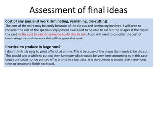 Assessment of final ideas
Cost of any specialist work (laminating, varnishing, die-cutting):
The cost of the work may be costly because of the die-cut and laminating involved. I will need to
consider the cost of the specialist equipment I will need to be able to cut out the shapes at the top of
the card or the cost to pay for someone to do this for me. Also I will need to consider the cost of
laminating the card because this will be specialist work.
Practical to produce in large runs?
I don’t think it is easy to print off a lot at a time. This is because of the shape that needs to be die cut.
This would take a while to cut out then laminate which would be very time consuming so in this case
large runs could not be printed off at a time in a fast pace. It is do-able but it would take a very long
time to create and finish each card.
 