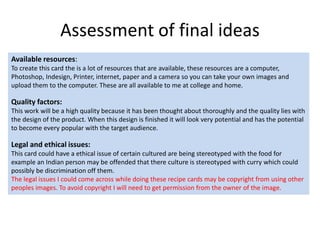 Assessment of final ideas
Available resources:
To create this card the is a lot of resources that are available, these resources are a computer,
Photoshop, Indesign, Printer, internet, paper and a camera so you can take your own images and
upload them to the computer. These are all available to me at college and home.
Quality factors:
This work will be a high quality because it has been thought about thoroughly and the quality lies with
the design of the product. When this design is finished it will look very potential and has the potential
to become every popular with the target audience.
Legal and ethical issues:
This card could have a ethical issue of certain cultured are being stereotyped with the food for
example an Indian person may be offended that there culture is stereotyped with curry which could
possibly be discrimination off them.
The legal issues I could come across while doing these recipe cards may be copyright from using other
peoples images. To avoid copyright I will need to get permission from the owner of the image.
 