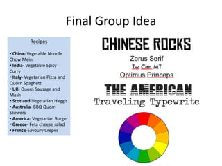 Final Group Idea
Recipes
• China- Vegetable Noodle
Chow Mein
• India- Vegetable Spicy
Curry
• Italy- Vegetarian Pizza and
Quorn Spaghetti
• UK- Quorn Sausage and
Mash
• Scotland-Vegetarian Haggis
• Australia- BBQ Quorn
Skewers
• America- Vegetarian Burger
• Greece- Feta cheese salad
• France-Savoury Crepes
 