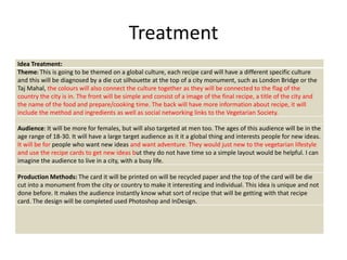 Treatment
Idea Treatment:
Theme: This is going to be themed on a global culture, each recipe card will have a different specific culture
and this will be diagnosed by a die cut silhouette at the top of a city monument, such as London Bridge or the
Taj Mahal, the colours will also connect the culture together as they will be connected to the flag of the
country the city is in. The front will be simple and consist of a image of the final recipe, a title of the city and
the name of the food and prepare/cooking time. The back will have more information about recipe, it will
include the method and ingredients as well as social networking links to the Vegetarian Society.
Audience: It will be more for females, but will also targeted at men too. The ages of this audience will be in the
age range of 18-30. It will have a large target audience as it it a global thing and interests people for new ideas.
It will be for people who want new ideas and want adventure. They would just new to the vegetarian lifestyle
and use the recipe cards to get new ideas but they do not have time so a simple layout would be helpful. I can
imagine the audience to live in a city, with a busy life.
Production Methods: The card it will be printed on will be recycled paper and the top of the card will be die
cut into a monument from the city or country to make it interesting and individual. This idea is unique and not
done before. It makes the audience instantly know what sort of recipe that will be getting with that recipe
card. The design will be completed used Photoshop and InDesign.
 