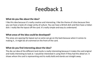 Feedback 1
What do you like about the idea?
I like this idea because it’s really creative and interesting. I like the theme of cities because then
you can have a taste of a large verity of culture. You can have a British dish and then have a Indian
dish. I really like the layout off the card. It’s really simple and easy to understand.
What areas of the idea could be developed?
The areas are spacing the layout out so some can go on the back because when it comes to
making it , It might be all crammed on the front of the card.
What do you find interesting about the idea?
The die cut idea of the different land marks is really interesting because it makes the card original
and really interesting to look at. I would be interested in using them if they had this detail on. It
shows where the card is representing and its really bold and stands out straight away.
 