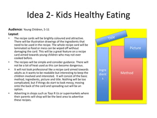 Idea 2- Kids Healthy Eating
Audience: Young Children, 5-11
Layout:
• The recipe cards will be brightly coloured and attractive.
There will be illustration drawings of the ingredients that
need to be used in the recipe. The whole recipe card will be
laminated so food or mess can be wiped off without
damaging the card. This will be a great feature on a recipe
card aimed towards young children who may not ever
cooked before.
• The recipes will be simple and consider guidance. There will
not be a lot of heat used as this can become dangerous.
• It will not look professional like a recipe card aimed towards
adults as it wants to be readable but interesting to keep the
children involved and interested. It will consist of the basic
method, ingredients, picture and title. Nothing will be too
complicated, but if things do start to look messy, moving
onto the back of the card and spreading out will be an
option.
• Adverting in shops such as Toys R Us or supermarkets where
their parents will shop will be the best area to advertise
these recipes.
Method
Picture
Ingre
dient
s
 