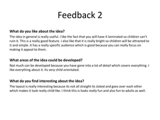 Feedback 2
What do you like about the idea?
The idea in general is really useful. I like the fact that you will have it laminated so children can’t
ruin it. This is a really good feature. I also like that it is really bright so children will be attracted to
it and simple. It has a really specific audience which is good because you can really focus on
making it appeal to them.
What areas of the idea could be developed?
Not much can be developed because you have gone into a lot of detail which covers everything. I
like everything about it. Its very child orientated.
What do you find interesting about the idea?
The layout is really interesting because its not all straight its slated and goes over each other
which makes it look really child like. I think this is looks really fun and also fun to adults as well.
 
