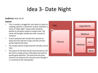 Idea 3- Date Night
Audience: Male 26-32
Layout:
• This is usually a struggle for men when it comes to
cooking a partner a meal from scratch, therefore a
series of “date night” recipe cards would be
perfect to introduce males to recipe cards. The
meals will be light, healthy but with a touch of
romance.
• A wine specialist will include their opinion on
what wine fits with the recipe and lists of wine
will be listed at the back.
• The recipes will be simple and will not take a lot of
time.
• The layout on the back will be busy but formal. On
the front a simple picture title layout will work to
quickly grab attention. The pink and red colour
scheme is to enhance the romance even though it
is a contrast to the male gender.
Picture
Title Ingredients
Method
Method
Picture
Wine
 