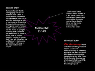 BIEBER’S BABY?
Rumours have it that the
                                              Justin Bieber takes
teenage pop star Justin
                                              Selena Gomez on date to
Bieber is now a dad. A
                                              L.A’s staple centre for a
young woman claims that
                                              date where they ate and
she had sexual intercourse
                                              watched her favourite
with him backstage at one
                                              movie titanic. Justin
of his concerts. The artists
                                              hired out the whole
denies what the woman is
                                              theatre just for
saying and says he’s never
                                              Selena.How cute!
met the woman before in         MAGAZINE
his life. Justin is going to
be doing a DNA test in a         IDEAS
few weeks time to prove to
all his fans. Is it just a
publicity stunt or is he the
dad? How will this affect his
and Selena’s relationship                  BEYONCE’S BUMP
and will they still stay as
the most hottest teen                      Oh shutuuup..World
couple.                                    wide R&B artist Beyoncéand
                                           rapper JAY-Z have
                                           announced they’re first baby
                                           will be on the way. In August
                                           2011 Beyoncé revealed her
                                           baby bump at the MTV Video
                                           Music Awards. Sources say
                                           she is due in February 2012.
                                           As of now she is about
                                           6months pregnant.
 