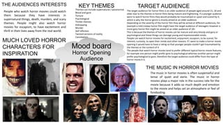 Mood board
Horror Opening
Audience
TARGET AUDIENCETHE AUDIENCES INTERESTS
The target audience for horror films is an older audience of people aged around 15, 18 and
older due to the themes in horror films being mature and frightening. If a younger audience
were to watch horror films they would probably be traumatised or upset and scared by it,
which is why the horror genre is mostly aimed at an older audience.
Depending on the severity of the horror film they will be aimed at different audiences, for
example a mild creepy horror film might have the target audience of teenagers however a
more gory horror film might be aimed at an older audience of 18+
This is because the themes of horror movies can be mature and very bloody and gory or
psychological and these things can damage young and impressionable minds.
People can watch horror movies for excitement, enjoyment, escapism, to be scared, for
interest, curiosity, to open their minds and other reasons. If I were to make a horror movie
opening it would have to have a rating so that younger people couldn’t get traumatised by
the themes or the content of it.
The people that watch horror movies tend to prefer different typical horror movie features,
for example one person might prefer gore to psychological whereas another person might
prefer psychological to gore, therefore the target audience could differ from the type of
horror movie it is.
People who watch horror movies could watch
them because they have interests in
supernatural things, death, murders, and scary
themes. People might also watch horror
movies for escapism, to have excitement and
thrill in their lives away from the real world.
THE MUSIC IN HORROR MOVIES
The music in horror movies is often suspenseful and
tense of quiet and eerie. The music in horror
movies plays a major role in the success rate for the
movie because it adds so much depth and emotion
to the movie and helps set an atmosphere or feel of
foreboding.
Themes can include supernatural / paranormal
Blood and gore
Torture
Psychological
Thriller themes
Kidnapping
Murder
Self infliction
Twisted versions of reality
Cannibalism
KEY THEMES
MUCH LOVED HORROR
CHARACTERS FOR
INSPIRATION
 