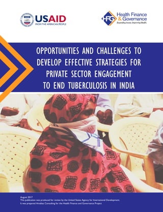 .
OPPORTUNITIES AND CHALLENGES TO
DEVELOP EFFECTIVE STRATEGIES FOR
PRIVATE SECTOR ENGAGEMENT
TO END TUBERCULOSIS IN INDIA
August 2017
This publication was produced for review by the United States Agency for International Development.
It was prepared Amaltas Consulting for the Health Finance and Governance Project
 