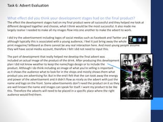 Task 6: Advert Evaluation 
What effect did you think your development stages had on the final product? 
The effect the development stages had on my final product were all successful and they helped me look at 
different designed together and choose, what I think would be the most successful. It also made me 
largely realise I needed to make all my images flow into one another to make the advert to work. 
I did try the advertisement including logos of social medias such as Facebook and Twitter and 
although typically this is associated with a young audience, I feel it just bring away the whole 
print magazine/ billboard as there cannot be any real interaction here. And most young people assume 
they will have social media account, therefore I felt I did not need to input this. 
The part of development that really helped me develop the final advert was 
included an actual image of the product of the drink. After producing this development 
plan I did not know weather to keep the name/logo design or to include the 
product. Although I do think including an image of what you’re selling is important 
as it shows the audience what to look for in the shops and mostly shows them what 
product you are advertising for. But in the end I felt that the can took away the energy 
and power of the advertisement and it didn’t flow as nicely as the advert with just the 
name and logo on the front. Some advertisements don’t need the product on it as they 
are well known the name and images can speak for itself. I want my product to be like 
this. Therefore the adverts will need to be placed in a specific place where the right 
audience would find them. 
 