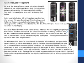 Task 7: Product Development 
This is the first design of my packaging. It is quite a plain with 
the black can and the black and white colour tone throughout. 
Seeing the whole can like this does make it look good but 
there is still a long way for me to go until I retrieve the final 
product. 
Firstly I need to look at the side of the packaging and see how 
other cans use this space. By looking at Relentless they repeat 
the front of the can twice, excluding the flavour of the drink. I 
will design another can to experiment an develop this idea. This will help me decide which layout looks the 
best for the final packaging. 
The back of the can doesn’t look very professional as I did create this first design by just getting a 
stock nutrition label from the internet. This will not feature on the final design of the can. The 
font that I used for the information does not look how it would look on a actual can, this is the 
same for the side of the can too. Therefore in my next development I will change the font and use 
caps lock to make some things stand out. 
I do like how the front of the can is full from just an explosion and the way the light goes around 
the can. The front of the can does need the name of the flavor, this will probably be in the same 
font as the name to keep the theme ongoing throughout. The slogan being placed at the top of 
the can gives an sense of an ongoing feeling, I think this feature will be kept to the end design. A lot of 
existing products do this such as RockStar and Monster. It also fills up a lot of space and to see what the 
slogan says you have to turn the can all the way around letting people become interactive with the rest of 
the can, so they can visualize everything and not miss any information such as websites, competitions and 
ingredients. 
 