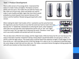 Task 7: Product Development 
This is a diet version of my energy drink. I inversed all the 
colours to make it look a lot lighter. The blacks turned to 
whites and vice versa. This makes the can look less heavy. Just 
like a diet can of Coca-Cola, silvers and whites are used to 
make it seem healthy and light. Again like Coca-Cola it would 
probably be aimed towards more women because of the 
colours and the healthier lifestyle being portrayed with a diet 
version. 
When making the label I had trouble at first. I wanted to use the same font that 
the logo/name uses but I found an issue that the word was hard to read in this font 
because the “e” looked like a backwards G confusing the word. I then looked at 
other diet cans and saw they used replacement words such as “lite” and “light”. 
I tired first using “lite” but again the G distorted the word. Therefore I tried “light” 
and it was easily readable and worked well with the product. 
The can does look a little bit more empty, and the slogan looks a little too heavy for the can now because the 
colours have been inverted. Instead of it being a heavy black it would look better if it was grey or white, to 
still fit in with the light colours. The empty space could be fixed if the explosion of light is made bigger on the 
front of the can. I will most likely do this in the final design if it is diet or not. It is important to basically keep 
the same design on both diet and non-diet cans. This helps a consistent theme throughout letting people feel 
safe with your product as they know what to expect. 
 