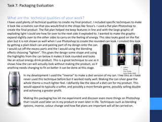 Task 7: Packaging Evaluation 
What are the technical qualities of your work? 
I have used plenty of technical qualities to create my final product. I included specific techniques to make 
it look like a realistic can that you would find in the shops like Tesco's. I used a flat plan Photoshop to 
create the final product. The flat plan helped me keep features in line and with the large graphic of 
exploding light I could see how far over to the next side it exploded to. I wanted to make the graphic 
expand slightly over to the other sides to carry on the feeling of energy. This idea looks good on the flat 
plan but it is not shown as well when I use Photoshop to create the rounded can look. I created this look 
by getting a plain black can and pasting part of my design onto the can. 
I would cut off the excess parts and the I would using the blending 
effects choosing “lighten”. This gives the design some shape and using 
the highlights from the can below it makes it look rounded and looks 
like an actual energy drink product. This is a great technique to use as it 
shows how the can will actually look without making the product, so if 
anything needs changing to fit on better it can be done at this stage. 
In my development I used the “inverse” to make a diet version of my can. I like this as I have 
never used this technique before but it worked really well. Making the can silver gave the 
whole theme a much lighter feel. I defiantly like the idea of a diet can for my product. This 
would appeal to typically a softer, and possibly a more female genre, possibly selling double 
and achieving a greater profit. 
Making this packaging has let me experiment and discover even more things on Photoshop 
that I could used later on in my product or even later in life. Techniques such as blending 
options, inverse, colour change and how flat plans are important will all be carried on. 
 