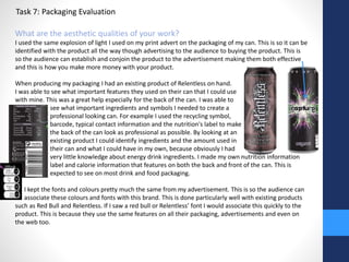 Task 7: Packaging Evaluation 
What are the aesthetic qualities of your work? 
I used the same explosion of light I used on my print advert on the packaging of my can. This is so it can be 
identified with the product all the way though advertising to the audience to buying the product. This is 
so the audience can establish and conjoin the product to the advertisement making them both effective 
and this is how you make more money with your product. 
When producing my packaging I had an existing product of Relentless on hand. 
I was able to see what important features they used on their can that I could use 
with mine. This was a great help especially for the back of the can. I was able to 
see what important ingredients and symbols I needed to create a 
professional looking can. For example I used the recycling symbol, 
barcode, typical contact information and the nutrition's label to make 
the back of the can look as professional as possible. By looking at an 
existing product I could identify ingredients and the amount used in 
their can and what I could have in my own, because obviously I had 
very little knowledge about energy drink ingredients. I made my own nutrition information 
label and calorie information that features on both the back and front of the can. This is 
expected to see on most drink and food packaging. 
I kept the fonts and colours pretty much the same from my advertisement. This is so the audience can 
associate these colours and fonts with this brand. This is done particularly well with existing products 
such as Red Bull and Relentless. If I saw a red bull or Relentless’ font I would associate this quickly to the 
product. This is because they use the same features on all their packaging, advertisements and even on 
the web too. 
 