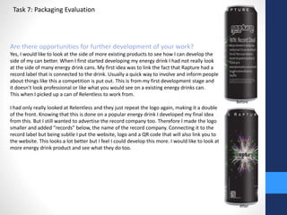 Task 7: Packaging Evaluation 
Are there opportunities for further development of your work? 
Yes, I would like to look at the side of more existing products to see how I can develop the 
side of my can better. When I first started developing my energy drink I had not really look 
at the side of many energy drink cans. My first idea was to link the fact that Rapture had a 
record label that is connected to the drink. Usually a quick way to involve and inform people 
about things like this a competition is put out. This is from my first development stage and 
it doesn’t look professional or like what you would see on a existing energy drinks can. 
This when I picked up a can of Relentless to work from. 
I had only really looked at Relentless and they just repeat the logo again, making it a double 
of the front. Knowing that this is done on a popular energy drink I developed my final idea 
from this. But I still wanted to advertise the record company too. Therefore I made the logo 
smaller and added “records” below, the name of the record company. Connecting it to the 
record label but being subtle I put the website, logo and a QR code that will also link you to 
the website. This looks a lot better but I feel I could develop this more. I would like to look at 
more energy drink product and see what they do too. 
Before 
After 
 