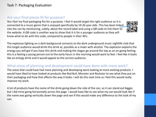 Task 7: Packaging Evaluation 
Are your final pieces fit for purpose? 
Yes I feel my final packaging fits for a purpose. I feel it would target the right audience as it is 
connected to a music genre that is enjoyed specifically by 19-26 year olds. This has been linked 
into the can by mentioning, subtly, about the record label and using a QR code to link them to 
the website. A QR code is another way to show that it is for a younger audience as they will 
know what to do with this code, compared to people in their 40’s. 
The explosive lighting on a dark background connects to the dark underground music nightlife club that 
this target audience would drink this drink at, possible as a mixer with alcohol. The explosion explains the 
energy you will get if you have this drink and making the slogan go around the top as an on going feeling, 
this is a feeling a young person out to the early hours in the morning would want to feel. I feel like it looks 
like an energy drink and it would appeal to the correct audience. 
What areas of planning and development could have done with more work? 
The areas that could have had more planning and developing were looking at more existing products. I 
would have liked to have looked at products like Red Bull, Monster and Rockstar to see what they put on 
their packaging and how that effects the way it looks. I will do this next time as I feel this would really 
improve my work. 
A lot of products have the name of the drink going down the side of the can, so it can stand out bigger, 
but I did mine going horizontally across the page. I would have like to see what my can would look like if 
the name was going vertically down the page and see if this would make any difference to the look of my 
can. 
 