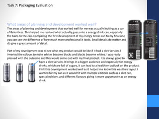 Task 7: Packaging Evaluation 
What areas of planning and development worked well? 
The areas of planning and development that worked well for me was actually looking at a can 
of Relentless. This helped me realised what actually goes onto a energy drink can, especially 
the back on the can. Comparing the first development of my energy drinks can to my final one 
you can see the difference of how much more professional it looks. Small details do matter and 
do give a great amount of detail. 
Part of my development was to see what my product would be like if it had a diet version. I 
inverted the colours to make whites become blacks and blacks become whites. I was really 
pleased with the outcome and this would come out with my final product. It is always good to 
have a diet version, it brings in a bigger audience and especially for energy 
drinks, which are full of sugars, it can lead to a healthier outlook on the product. 
I felt this development worked well as it helped me know this was they layout I 
wanted for my can as it would fit with multiple editions such as a diet can, 
special editions and different flavours giving it more opportunity as an energy 
drink. 
 