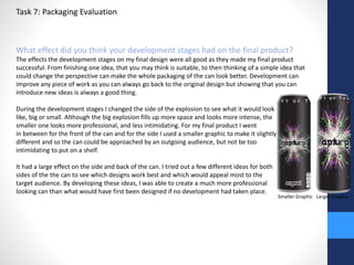 Task 7: Packaging Evaluation 
What effect did you think your development stages had on the final product? 
The effects the development stages on my final design were all good as they made my final product 
successful. From finishing one idea, that you may think is suitable, to then thinking of a simple idea that 
could change the perspective can make the whole packaging of the can look better. Development can 
improve any piece of work as you can always go back to the original design but showing that you can 
introduce new ideas is always a good thing. 
During the development stages I changed the side of the explosion to see what it would look 
like, big or small. Although the big explosion fills up more space and looks more intense, the 
smaller one looks more professional, and less intimidating. For my final product I went 
in between for the front of the can and for the side I used a smaller graphic to make it slightly 
different and so the can could be approached by an outgoing audience, but not be too 
intimidating to put on a shelf. 
It had a large effect on the side and back of the can. I tried out a few different ideas for both 
sides of the the can to see which designs work best and which would appeal most to the 
target audience. By developing these ideas, I was able to create a much more professional 
looking can than what would have first been designed if no development had taken place. 
Smaller Graphic Larger Graphic 
 