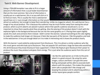 Task 8: Web Banner Development 
Using a 720x300 template I was able to fit in a larger 
amount of information that a usual leader board banner 
that are the most common. Not a lot of information is 
usually put on a web banner, this is so you will click on it 
to find out more, This is usually the most a web banner 
would have on it. I put enough information on that would 
attract an audience, but enough to keep them wondering. Unlike my magazine advert, this web banner has a 
image of my actual product. This is because the audience may be much further away from seeing the actual 
product, where as print adverts are placed in places where that specific audience would see it, so it is 
important to show them exactly what they are getting. Also the placing of the product doesn’t clash with the 
explosive lights in the background because the can has the same graphics on it. Placing them apart slightly 
avoids this clash and connects them instead. I didn’t center this banner, I placed everything to the side slightly, 
to make the audience look longer at it because it feels like two parts of the banner. I like the graphics and look 
in the web banner. It has just enough detail on it to make it interesting and it shows the product clearly. 
With this banner I used celebrity endorsement from Disclosure. This it to attract a similar audience who like 
this music genre and who look up to Disclosure. They are popular DJ’s and have a large fan base who would buy 
this drink because they know Disclosure have supported it. It feels like Rapture give Disclosure their power to 
produce the music they product and gives them energy. This is just what the audience wants from this sort of 
product. 
I do like this web banner as it links to the print 
advert in a great amount. By using the same 
images, colours and fonts I can give the same 
feeling and people will be able to associate both 
adverts with the product. This makes the product 
seem safe as people don’t like change and 
keeping the product and its advertising within a 
similar layout gives people comfort. 
 