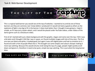 Task 8: Web Banner Development 
This is a typical web banner you would see at the top of websites. I wanted to try and do one of these 
banners are they are common, but I knew before I produced it it would not look as good as others as the 
explosion of light is too big to fit in the banner. It does look better than I thought it was going to. I kept it 
simple, as if it was just a taster advert, and it would be placed under YouTube videos, under videos of the 
dance genre such as a Disclosure video. 
First of all I started with just a black background with the graphic, slogan and name over the top. I felt it was 
a bit plain and I thought it felt like I was in space, so I found multiple images with lots of tiny stars. The first 
one was just black and white, it looked good, but again it was still slightly plain and had no emotion to it. I 
found one with a hint of purple lifted into it. This brought out some shapes and colours sharper making it 
more eye catching. Because this would only be small along the top of a page, people might quickly scroll 
down and ignore it, therefore it need to be quick, simple but eye catching. This is just what this long banner 
does. 
 