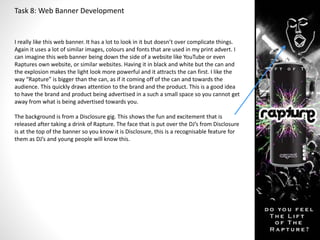 Task 8: Web Banner Development 
I really like this web banner. It has a lot to look in it but doesn’t over complicate things. 
Again it uses a lot of similar images, colours and fonts that are used in my print advert. I 
can imagine this web banner being down the side of a website like YouTube or even 
Raptures own website, or similar websites. Having it in black and white but the can and 
the explosion makes the light look more powerful and it attracts the can first. I like the 
way “Rapture” is bigger than the can, as if it coming off of the can and towards the 
audience. This quickly draws attention to the brand and the product. This is a good idea 
to have the brand and product being advertised in a such a small space so you cannot get 
away from what is being advertised towards you. 
The background is from a Disclosure gig. This shows the fun and excitement that is 
released after taking a drink of Rapture. The face that is put over the DJ’s from Disclosure 
is at the top of the banner so you know it is Disclosure, this is a recognisable feature for 
them as DJ’s and young people will know this. 
 