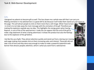 Task 8: Web Banner Development 
Gifs 
I designed my adverts to become gifs as well. This has shown me a whole new skill that I can carry on. 
Making animation in my web banners is a good skill to do because it will make them stand out a lot more on 
the page. This will attract people to click on them more than a still image. What I have to bare 
in mind is to not take away the main message with the animation of the gif. Therefore just 
making the explosion explode was my idea. This highlights the energy given when having 
Rapture. In one of the of the web banners I make the can appear that the end of the gif to 
make a big statement of what is being advertised. It shows the product but also the feelings 
due to the explosion of the gif before. 
I do like the use of gifs. They attract attention quickly and stand out from a boring non moving 
web page making more people click on them increasing sales and interest. These gifs did not 
take a lot of time and they were easy enough to make to make a powerful statement web 
banner that attracts peoples attention, which is what you want from a web banner. 
 