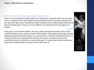 Task 8: Web Banner Evaluation 
What are the technical qualities of your work? 
There are a lot of technical qualities within this web banner, especially within the animation 
version. I did two versions and I would use the animated version on powerful websites that 
can cope with a gif, such as YouTube but smaller websites such as ticket website would not be 
able to hold that space. They are not very different, consisting the theme throughout my 
product. 
I have never used animation before. This was a whole new technical quality I was to learn. 
I used Photoshop and by using the timeline at the bottom of the page and layering new layers 
adding and subtracting certain objects I can create either a smooth or flashing transaction to 
create a gif that can be uploaded onto the web. Animations are a great way to create 
something attractive or attentive on a plain web page. It is a great way to advertise because 
people like something they can interact with or feel a part of. 
 