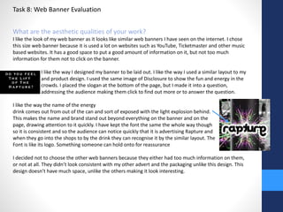Task 8: Web Banner Evaluation 
What are the aesthetic qualities of your work? 
I like the look of my web banner as it looks like similar web banners I have seen on the internet. I chose 
this size web banner because it is used a lot on websites such as YouTube, Ticketmaster and other music 
based websites. It has a good space to put a good amount of information on it, but not too much 
information for them not to click on the banner. 
I like the way I designed my banner to be laid out. I like the way I used a similar layout to my 
and product design. I used the same image of Disclosure to show the fun and energy in the 
crowds. I placed the slogan at the bottom of the page, but I made it into a question, 
addressing the audience making them click to find out more or to answer the question. 
I like the way the name of the energy 
drink comes out from out of the can and sort of exposed with the light explosion behind. 
This makes the name and brand stand out beyond everything on the banner and on the 
page, drawing attention to it quickly. I have kept the font the same the whole way though 
so it is consistent and so the audience can notice quickly that it is advertising Rapture and 
when they go into the shops to by the drink they can recognise it by the similar layout. The 
Font is like its logo. Something someone can hold onto for reassurance 
I decided not to choose the other web banners because they either had too much information on them, 
or not at all. They didn’t look consistent with my other advert and the packaging unlike this design. This 
design doesn’t have much space, unlike the others making it look interesting. 
 