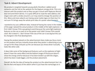 Task 6: Advert Development 
My product is targeted towards young adults therefore I added social 
networks and the link to the website for the Rapture energy drink. This is to 
interact with the product and so they can get in touch with Raptures Record 
deal and send them demos. It is quite difficult to read the web address and 
slogan even with a stroke around it, so I may need to change the position of 
this. More and more adverts are having social media logos on them but I’m 
not sure if it brings away the whole print idea of a poster advertisement. 
I wanted to try out a different idea. Instead of having the name in the middle 
of the page I placed the actual product in the middle of the light explosion. At 
first I didn’t know if this was going to work because the same light explosion 
features on the can as well as on the poster and I didn’t know if this would 
clash. But it doesn’t. I don’t know if the size of the can is too big but this can 
be changed in the final development. 
Having the product placed on the advertisement does make you focus more 
on the product and you instantly know what they poster is advertising so you 
can go to the shops and pick up the can because you know what it actually 
looks like when sold. 
It does hide some of the background features such as the explosion of light 
doesn’t have the same effect and the bottom image of Disclosure doesn’t 
show the energy and fun because it has been broken up with the slogan, 
which has been made bigger, and the product placement. 
Overall I do like the idea of having the product on the advertisement but I do 
like the feel and layout of the advert when it just have the name/logo on it. 
 