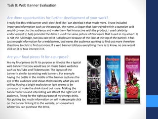 Task 8: Web Banner Evaluation 
Are there opportunities for further development of your work? 
I really like this web banner and I don’t feel like I can develop it that much more. I have included 
important information such as the product, the name, a slogan that I portrayed within a question so it 
would connect to the audience and make them feel interactive with the product. I used celebrity 
endorsement to help promote the drink. I used the same picture of Disclosure that I used in my advert. It 
is not the full image, but you can tell it is disclosure because of the face at the top of the banner. It has 
just enough information for a web banner, but leaves the audience wanting to find out more therefore 
they have to click to find out more. If a web banner told you everything there is to know, no one would 
click on it or take interest in it. 
Are your final pieces fit for a purpose? 
Yes my final pieces do fit its purpose as it looks like a typical 
web banner that you would see on music based websites 
such as YouTube and Ticketmaster. The layout of the 
banner is similar to existing web banners. For example 
having the bottle in the middle of the banner captures the 
eye of the audience and shows them exactly what you are 
selling. Having a bright explosion or light seems to be 
common to make the drink stand out more. Making the 
banner look fun and interesting will attract the right sort of 
audience, fitting for the right purpose of my energy drink. 
Not putting too much information on will make people click 
on the banner linking it to the website, or somewhere 
where you can purchase the drink. 
 