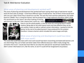 Task 8: Web Banner Evaluation 
What areas of planning and development worked well? 
The areas of planning and development that worked well were seeing which type of web banner would 
work the best with my design. I tried three different types of web banner. Two of them I knew would work 
well, but one I didn’t know how it would turn out like. This was the most common web banner, the leader 
board at 728x90. This is a long thin banner. And my product has a large explosion therefore I didn’t think 
this would work on this layout. But when looking at existing 
web banners in this size I saw a layout that I could use. I didn’t 
have to use the whole graphic, in fact by some of it not being there it leaves 
mystery. Being able to see what layouts work and how different they can be 
from one another made me add or subtract certain information. I wanted to link the 
banner to the rest of my advertisement I have produced for this product 
therefore I choose a banner which included the same images and style. 
What areas of planning and development could have done 
with more work? 
The areas that could have done with more work would have been researching animated web banners and 
see what things they use to flash and what makes them effective because I didn’t really change the 
animation that much. I would also have liked to see what the web banner would have looked like if it 
didn’t certain information on it, like the name, to see if it could still be recognised to my product. 
 