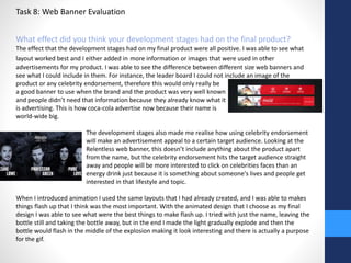 Task 8: Web Banner Evaluation 
What effect did you think your development stages had on the final product? 
The effect that the development stages had on my final product were all positive. I was able to see what 
layout worked best and I either added in more information or images that were used in other 
advertisements for my product. I was able to see the difference between different size web banners and 
see what I could include in them. For instance, the leader board I could not include an image of the 
product or any celebrity endorsement, therefore this would only really be 
a good banner to use when the brand and the product was very well known 
and people didn’t need that information because they already know what it 
is advertising. This is how coca-cola advertise now because their name is 
world-wide big. 
The development stages also made me realise how using celebrity endorsement 
will make an advertisement appeal to a certain target audience. Looking at the 
Relentless web banner, this doesn’t include anything about the product apart 
from the name, but the celebrity endorsement hits the target audience straight 
away and people will be more interested to click on celebrities faces than an 
energy drink just because it is something about someone's lives and people get 
interested in that lifestyle and topic. 
When I introduced animation I used the same layouts that I had already created, and I was able to makes 
things flash up that I think was the most important. With the animated design that I choose as my final 
design I was able to see what were the best things to make flash up. I tried with just the name, leaving the 
bottle still and taking the bottle away, but in the end I made the light gradually explode and then the 
bottle would flash in the middle of the explosion making it look interesting and there is actually a purpose 
for the gif. 
 