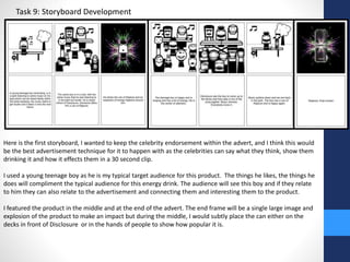Task 9: Storyboard Development 
Here is the first storyboard, I wanted to keep the celebrity endorsement within the advert, and I think this would 
be the best advertisement technique for it to happen with as the celebrities can say what they think, show them 
drinking it and how it effects them in a 30 second clip. 
I used a young teenage boy as he is my typical target audience for this product. The things he likes, the things he 
does will compliment the typical audience for this energy drink. The audience will see this boy and if they relate 
to him they can also relate to the advertisement and connecting them and interesting them to the product. 
I featured the product in the middle and at the end of the advert. The end frame will be a single large image and 
explosion of the product to make an impact but during the middle, I would subtly place the can either on the 
decks in front of Disclosure or in the hands of people to show how popular it is. 
 