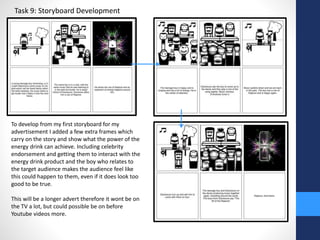 Task 9: Storyboard Development 
To develop from my first storyboard for my 
advertisement I added a few extra frames which 
carry on the story and show what the power of the 
energy drink can achieve. Including celebrity 
endorsement and getting them to interact with the 
energy drink product and the boy who relates to 
the target audience makes the audience feel like 
this could happen to them, even if it does look too 
good to be true. 
This will be a longer advert therefore it wont be on 
the TV a lot, but could possible be on before 
Youtube videos more. 
 