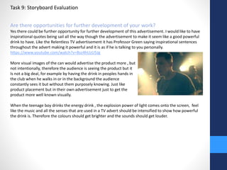 Task 9: Storyboard Evaluation 
Are there opportunities for further development of your work? 
Yes there could be further opportunity for further development of this advertisement. I would like to have 
inspirational quotes being sail all the way though the advertisement to make it seem like a good powerful 
drink to have. Like the Relentless TV advertisement it has Professor Green saying inspirational sentences 
throughout the advert making it powerful and it is as if he is talking to you personally. 
https://www.youtube.com/watch?v=Bsz4hUzU5Jg 
More visual images of the can would advertise the product more , but 
not intentionally, therefore the audience is seeing the product but it 
Is not a big deal, for example by having the drink in peoples hands in 
the club when he walks in or in the background the audience 
constantly sees it but without them purposely knowing. Just like 
product placement but in their own advertisement just to get the 
product more well known visually. 
When the teenage boy drinks the energy drink , the explosion power of light comes onto the screen, feel 
like the music and all the senses that are used in a TV advert should be intensified to show how powerful 
the drink is. Therefore the colours should get brighter and the sounds should get louder. 
 