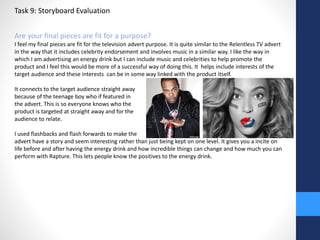 Task 9: Storyboard Evaluation 
Are your final pieces are fit for a purpose? 
I feel my final pieces are fit for the television advert purpose. It is quite similar to the Relentless TV advert 
in the way that it includes celebrity endorsement and involves music in a similar way. I like the way in 
which I am advertising an energy drink but I can include music and celebrities to help promote the 
product and I feel this would be more of a successful way of doing this. It helps include interests of the 
target audience and these interests can be in some way linked with the product itself. 
It connects to the target audience straight away 
because of the teenage boy who if featured in 
the advert. This is so everyone knows who the 
product is targeted at straight away and for the 
audience to relate. 
I used flashbacks and flash forwards to make the 
advert have a story and seem interesting rather than just being kept on one level. It gives you a incite on 
life before and after having the energy drink and how incredible things can change and how much you can 
perform with Rapture. This lets people know the positives to the energy drink. 
 